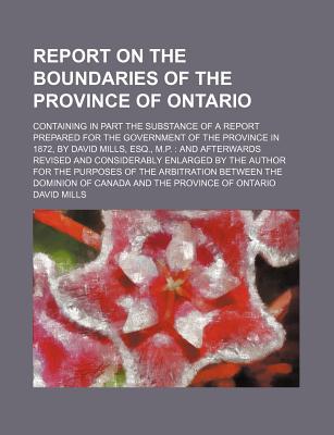 Report On The Boundaries Of The Province Of Ontario: Containing In Part The Substance Of A Report Prepared For The Government Of The Province In 1872, By David Mills, Esq., M.p.: And Afterwards Revised And Considerably Enlarged By The Author For The - Mills, David, PhD, Ceng