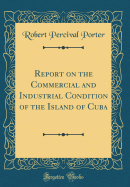 Report on the Commercial and Industrial Condition of the Island of Cuba (Classic Reprint)