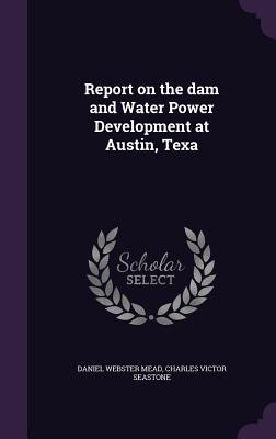 Report on the dam and Water Power Development at Austin, Texa - Mead, Daniel Webster, and Seastone, Charles Victor
