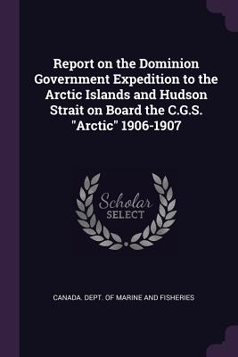 Report on the Dominion Government Expedition to the Arctic Islands and Hudson Strait on Board the C.G.S. "Arctic" 1906-1907 - Canada Dept of Marine and Fisheries (Creator)