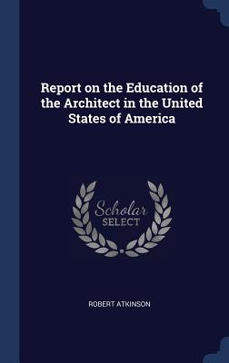 Report on the Education of the Architect in the United States of America - Atkinson, Robert, PH.D.