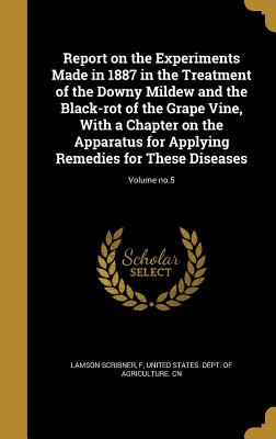 Report on the Experiments Made in 1887 in the Treatment of the Downy Mildew and the Black-rot of the Grape Vine, With a Chapter on the Apparatus for Applying Remedies for These Diseases; Volume no.5 - Lamson-Scribner, F (Creator), and United States Dept of Agriculture Cn (Creator)