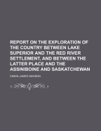 Report on the Exploration of the Country Between Lake Superior and the Red River Settlement: And Between the Latter Place and the Assiniboine and Saskatchewan