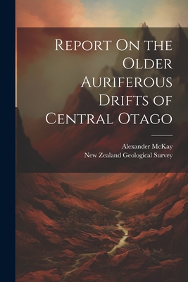 Report On the Older Auriferous Drifts of Central Otago - McKay, Alexander, and New Zealand Geological Survey (Creator)