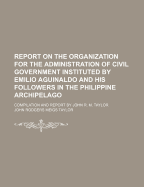 Report on the Organization for the Administration of Civil Government Instituted by Emilio Aguinaldo and His Followers in the Philippine Archipelago: Compilation and Report by John R. M. Taylor