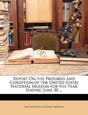 Report on the Progress and Condition of the United States National Museum for the Year Ending June 30 ... - United States National Museum, States National Museum (Creator)