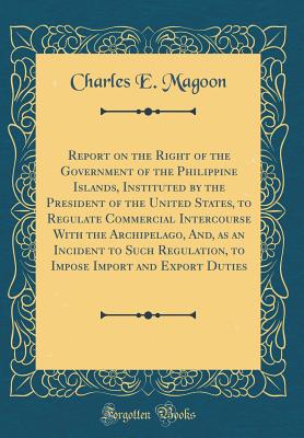 Report on the Right of the Government of the Philippine Islands, Instituted by the President of the United States, to Regulate Commercial Intercourse with the Archipelago, And, as an Incident to Such Regulation, to Impose Import and Export Duties - Magoon, Charles E