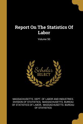 Report On The Statistics Of Labor; Volume 50 - Massachusetts Dept of Labor and Indust (Creator), and Massachusetts Bureau of Statistics of (Creator), and Massachusetts...