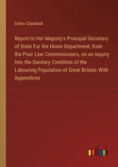 Report to Her Majesty's Principal Secretary of State For the Home Department, from the Poor Law Commissioners, on an Inquiry Into the Sanitary Condition of the Labouring Population of Great Britain; With Appendices