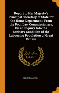 Report to Her Majesty's Principal Secretary of State for the Home Department, from the Poor Law Commissioners, on an Inquiry Into the Sanitary Condition of the Labouring Population of Great Britain