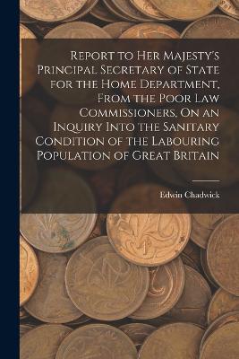 Report to Her Majesty's Principal Secretary of State for the Home Department, From the Poor Law Commissioners, On an Inquiry Into the Sanitary Condition of the Labouring Population of Great Britain - Chadwick, Edwin