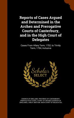 Reports of Cases Argued and Determined in the Arches and Prerogative Courts of Canterbury, and in the High Court of Delegates: Cases From Hilary Term, 1752, to Trinity Term, 1754, Inclusive - Church of England Province of Canterbur (Creator), and Court of Arches (Church of England) (Creator), and Great Britain High...