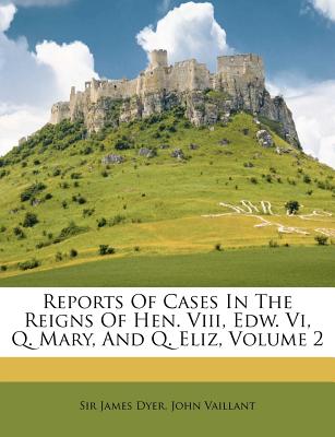 Reports of Cases in the Reigns of Hen. VIII, Edw. VI, Q. Mary, and Q. Eliz, Volume 2 - Dyer, James, Mr., and Vaillant, John, and Dyer, Sir James