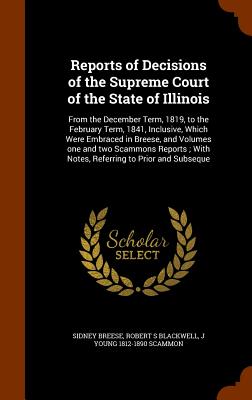 Reports of Decisions of the Supreme Court of the State of Illinois: From the December Term, 1819, to the February Term, 1841, Inclusive, Which Were Embraced in Breese, and Volumes one and two Scammons Reports; With Notes, Referring to Prior and Subseque - Breese, Sidney, and Blackwell, Robert S, and Scammon, J Young 1812-1890