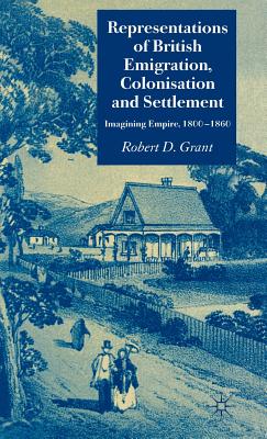 Representations of British Emigration, Colonisation and Settlement: Imagining Empire, 1800-1860 - Grant, Robert D