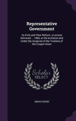 Representative Government: Its Evils and Their Reform. a Lecture Delivered ... 1869, at the Invitation and Under the Auspices of the Trustees of the Cooper Union - Sterne, Simon