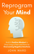 Reprogram Your Mind: Build A Positive Mindset To Stop Living In Fear And Panic By Overcoming Negative Emotions