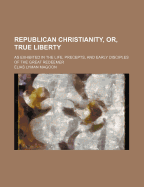 Republican Christianity, Or, True Liberty: as Exhibited in the Life, Precepts, and Early Disciples of the Great Redeemer