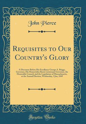 Requisites to Our Country's Glory: A Discourse Before His Excellency George A. Briggs, Governor, His Honor John Reed, Lieutenant Governor, the Honorable Council, and the Legislature of Massachusetts, at the Annual Election, Wednesday, 3 Jan, 1849 - Pierce, John