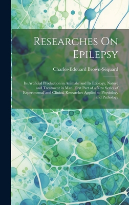 Researches On Epilepsy: Its Artificial Production in Animals, and Its Etiology, Nature and Treatment in Man. First Part of a New Series of Experimental and Clinical Researches Applied to Physiology and Pathology - Brown-Squard, Charles-Edouard