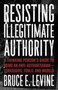 Resisting Illegitimate Authority: A Thinking Person's Guide to Being an Anti-Authoritarian--Strategies, Tools, and Models