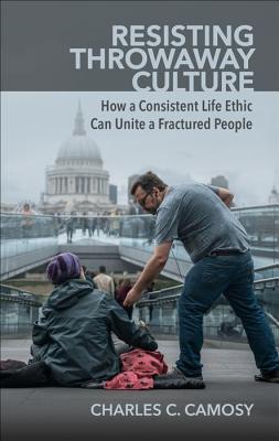 Resisting Throwaway Culture: How a Consistent Life Ethic Can Unite a Fractured People - Camosy, Charles