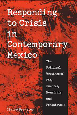 Responding to Crisis in Contemporary Mexico: The Political Writings of Paz, Fuentes, Monsivis, and Poniatowska - Brewster, Claire