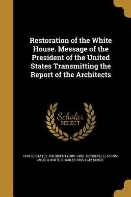 Restoration of the White House. Message of the President of the United States Transmitting the Report of the Architects - United States President (1901-1909 Ro (Creator), and McKim, Mead & White (Creator), and Moore, Charles 1855-1942