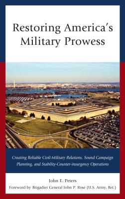 Restoring America's Military Prowess: Creating Reliable Civil-Military Relations, Sound Campaign Planning and Stability-Counter-Insurgency Operations - Peters, John E
