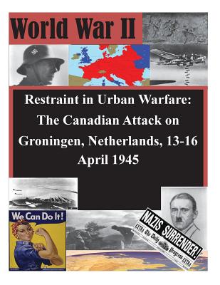 Restraint in Urban Warfare: The Canadian Attack on Groningen, Netherlands, 13-16 April 1945 - U S Army Command and General Staff Coll