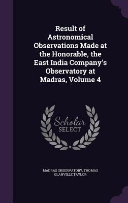 Result of Astronomical Observations Made at the Honorable, the East India Company's Observatory at Madras, Volume 4 - Observatory, Madras, and Taylor, Thomas Glanville