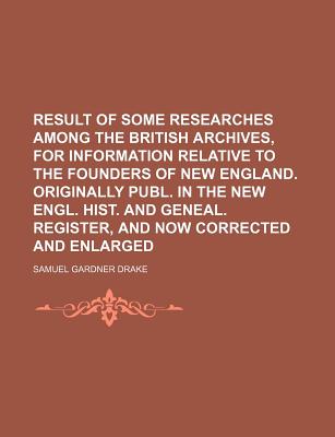 Result of Some Researches Among the British Archives, for Information Relative to the Founders of New England. Originally Publ. in the New Engl. Hist. and Geneal. Register, and Now Corrected and Enlarged - Drake, Samuel Gardner