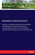 Resumption of Speciel Payments: Notes of a conference between the Committee on banking and currency of the House of representatives and the Hon. John Sherman, secretary of the Treasury, April 1st and 4th, 1878