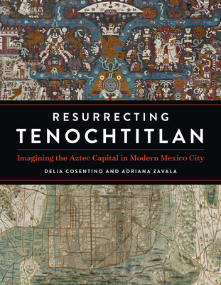 Resurrecting Tenochtitlan: Imagining the Aztec Capital in Modern Mexico City - Cosentino, Delia, and Zavala, Adriana