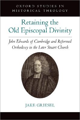 Retaining the Old Episcopal Divinity: John Edwards of Cambridge and Reformed Orthodoxy in the Later Stuart Church - Griesel, Jake