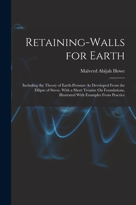 Retaining-Walls for Earth: Including the Theory of Earth-Pressure As Developed From the Ellipse of Stress. With a Short Treatise On Foundations, Illustrated With Examples From Practice - Howe, Malverd Abijah