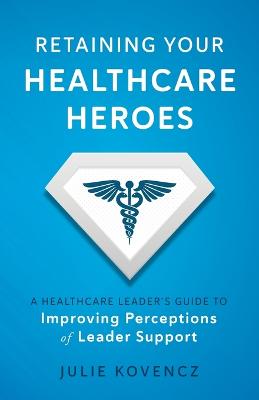 Retaining Your Healthcare Heroes: A Healthcare Leader's Guide to Improving Perceptions of Leader Support - Kovencz, Julie