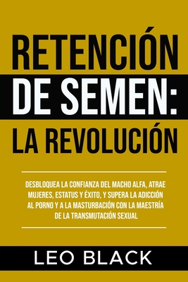 Retenci?n de Semen: La Revoluci?n: Desbloquea la Confianza del Macho Alfa, Atrae Mujeres, Estatus y ?xito, y Supera la Adicci?n al Porno y a la Masturbaci?n con la Maestr?a de la Transmutaci?n Sexual. - Black, Leo