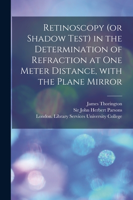 Retinoscopy (or Shadow Test) in the Determination of Refraction at One Meter Distance, With the Plane Mirror [electronic Resource] - Thorington, James 1858-1944, and Parsons, John Herbert, Sir (Creator), and University College, London Library S (Creator)