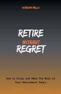 Retire Without Regret: How to Enjoy and Make the Most of Your Retirement Years