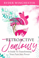 Retroactive Jealousy: A Guide To Transforming Your Pain Into Power: How To Get Over Partners Past, Get Rid Of Jealousy And Overcome Boyfriend/Girlfriend's Past Relationships