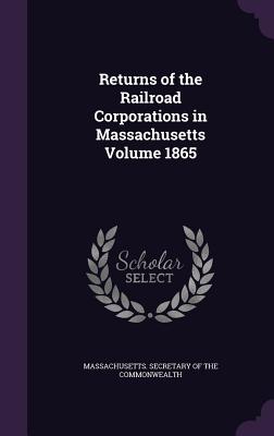 Returns of the Railroad Corporations in Massachusetts Volume 1865 - Massachusetts Secretary of the Commonwe (Creator)