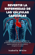 Revertir la Enfermedad de las Vlvulas Cardacas: La gua completa para comprender los problemas cardiovasculares, encontrar las mejores opciones de tratamiento y recuperar su salud