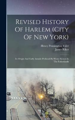 Revised History Of Harlem (city Of New York): Its Origin And Early Annals: Prefaced By Home Scenes In The Fatherlands - Riker, James, and Henry Pennington Toler (Creator)