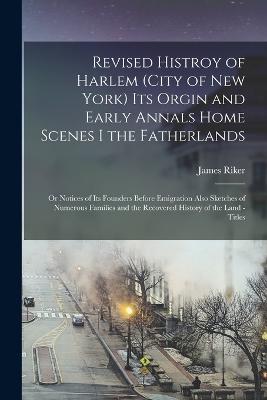 Revised Histroy of Harlem (City of New York) Its Orgin and Early Annals Home Scenes I the Fatherlands: Or Notices of Its Founders Before Emigration Also Sketches of Numerous Families and the Recovered History of the Land - Titles - Riker, James