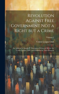 Revolution Against Free Government Not a Right But a Crime: An Address by Joseph P. Thompson Delivered Before the Union League Club, and Published at Their Request; Volume 1 - Union League Club (New York, N y ) (Creator)