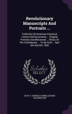 Revolutionary Manuscripts And Portraits ...: Collection Of American Historical Letters And Documents ... Original Portraits And Miniatures ... Relics Of The Confederacy ... To Be Sold ... April 5th And 6th, 1892 - Stan V Henkels (Firm) (Creator), and Washington, George