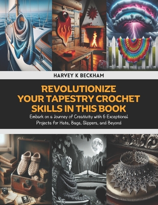 Revolutionize Your Tapestry Crochet Skills in this Book: Embark on a Journey of Creativity with 6 Exceptional Projects for Hats, Bags, Slippers, and Beyond - Beckham, Harvey K