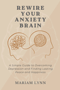 Rewire Your Anxiety Brain: A Simple Guide to Overcoming Depression and Finding Lasting Peace and Happiness