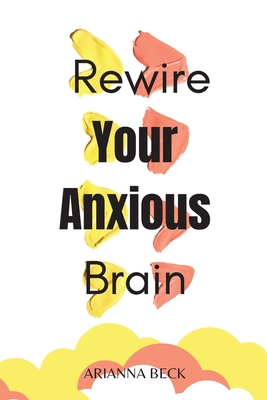 Rewire Your Anxious Brain: Clear Your Mind of Negative Thoughts and Start Living Now - Beck, Arianna